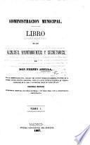 Administracion Municipal. Libro de los Alcaldes, Ayuntamientos y Secretarios ... Segunda edicion ... aumentada, etc