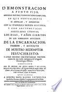 Demonstracion a punto fijo, arreglo seguro, y concertados computos, en que puntualmente se aniuelan, y acreditan con la ... historia y con arithmeticas arregadas cuentas, los dias, y años ciertos de los soberanos mysterios de la Encarnacion, Passion, y muerte de nuestro redemptor Iesu-Christo y otras muchas circunstancias ...