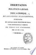 Disertacion politico-legal sobre la propiedad de los Bienes Eclesiasticos, fundada en los mas sanos principios de ella, y del derecho social y positivo de todas las naciones