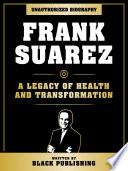 Frank Suarez - A Legacy Of Health And Transformation: Unauthorized Biography