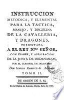 Instruccion metodica, y elemental para la tactica, manejo, y disciplina de la cavalleria, y dragones presentada a el Rey N.tro senor, con examen, y aprobacion de la Junta de Ordenanzas, por el coronel de dreagones don Garcia Ramirez de Arellano