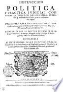 INSTRVCCION POLITICA Y PRACTICA IVDICIAL, CONFORME AL ESTILO DE LOS CONSEIOS, AVDIENcias, y Tribunales de Corte, y otros ordinarios del Reyno. VTILISSIMA PARA LOS GOVERNADORES, Y CORregidores y otros Iuezes ordinarios, y de comission: y para los Abogados, Escriuanos, Procuradores, y Litigantes