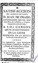 Satisfaccion del mariscal de campo D. J. de Prado, governador que ha sido de la plaza de la Habana ... sobre la conducta, que tuvieron en la defensa, capitulacion, rendicion, y perdida de la misma plaza, y esquadra surta en su puerto, los gefes y oficiales, etc