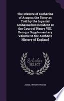 The Divorce of Catherine of Aragon; The Story as Told by the Inperial Ambassadors Resident at the Court of Henry VIII. Being a Supplementary Volume to the Author's History of England